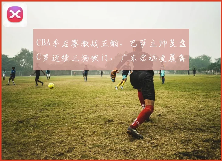 CBA季后赛激战正酣,巴萨主帅复盘C罗连续三场破门,广东宏远凌晨备战荷甲引热议
