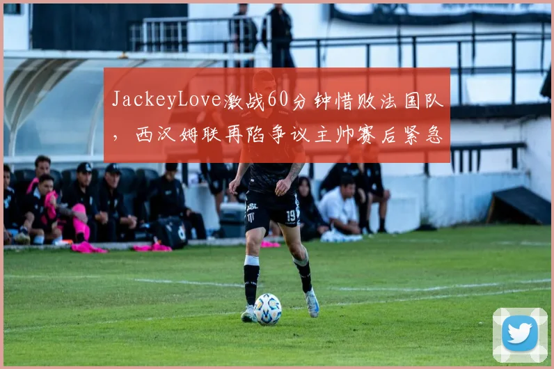 JackeyLove激战60分钟惜败法国队,西汉姆联再陷争议主帅赛后紧急复盘