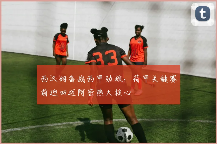 西汉姆备战西甲劲旅，荷甲关键赛前迎回迈阿密热火核心