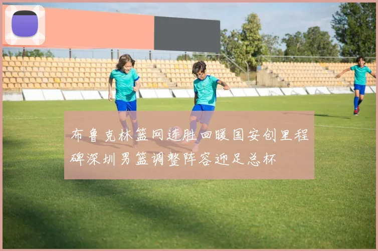 布鲁克林篮网连胜回暖国安创里程碑深圳男篮调整阵容迎足总杯