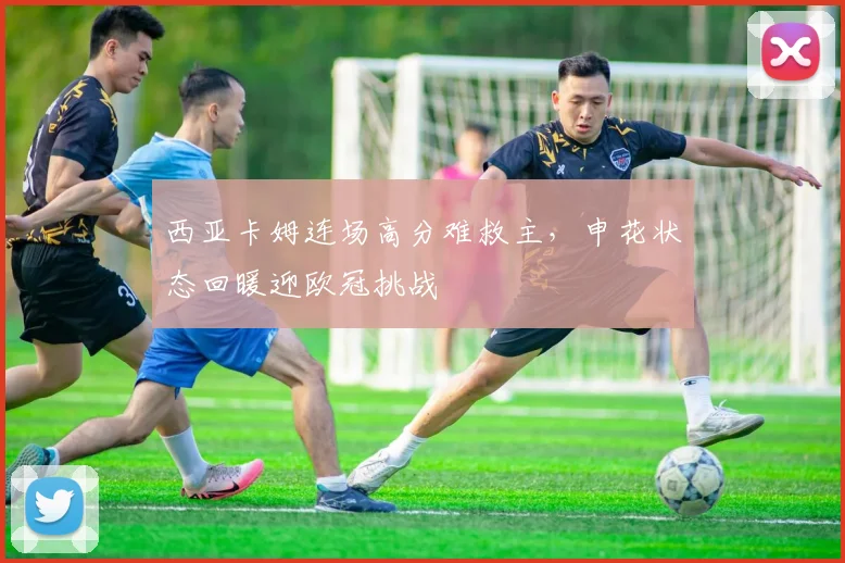 西亚卡姆连场高分难救主,申花状态回暖迎欧冠挑战