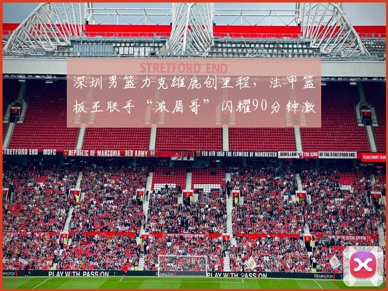 深圳男篮力克雄鹿创里程,法甲篮板王联手“浓眉哥”闪耀90分钟激战